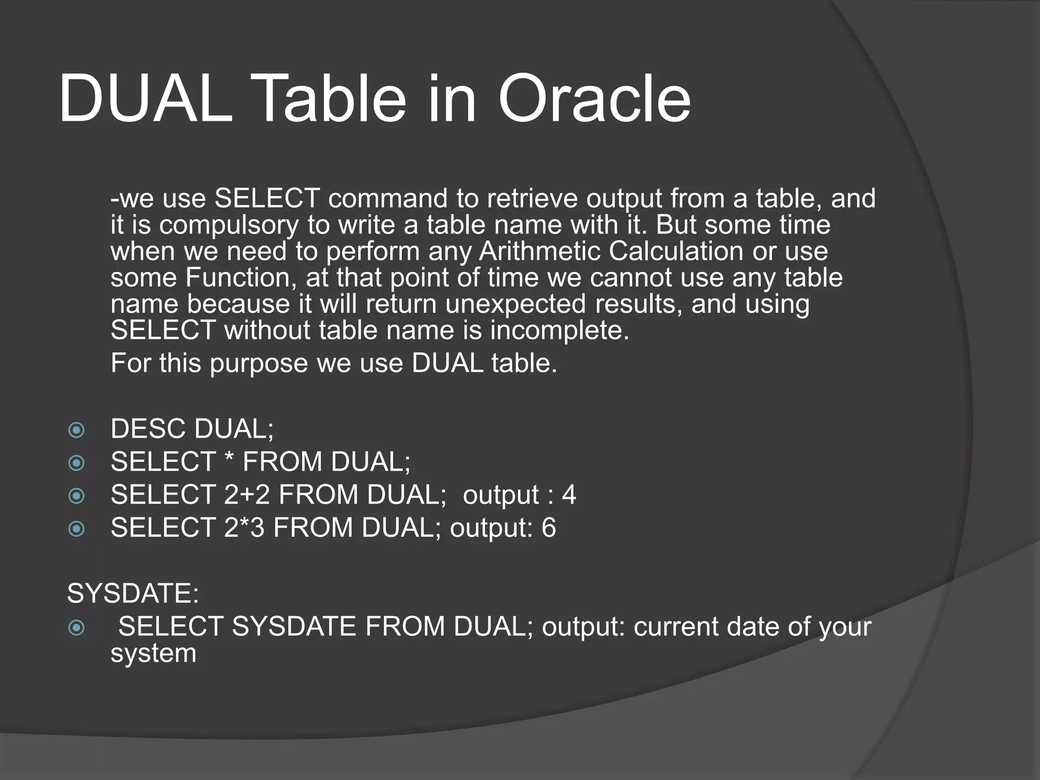 DUAL Table in Oracle
-we use SELECT command to retrieve output from a table, and
it is compulsory to write a table name with it. But some time
when we need to perform any Arithmetic Calculation or use
some Function, at that point of time we cannot use any table
name because it will return unexpected results, and using
SELECT without table name is incomplete.
For this purpose we use DUAL table.
 DESC DUAL;
 SELECT * FROM DUAL;
 SELECT 2+2 FROM DUAL; output : 4
 SELECT 2*3 FROM DUAL; output: 6
SYSDATE:
 SELECT SYSDATE FROM DUAL; output: current date of your
system
 