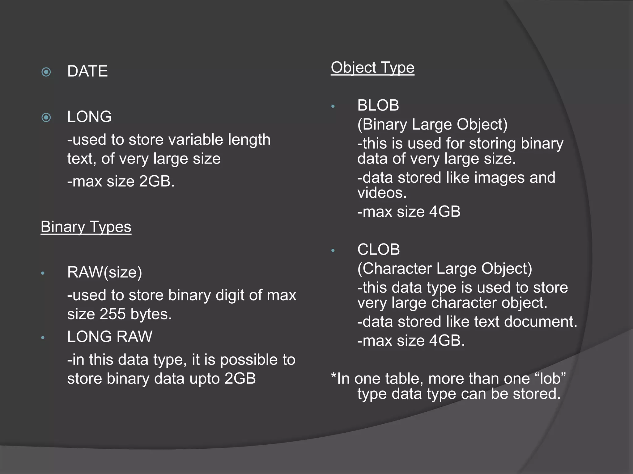  DATE
 LONG
-used to store variable length
text, of very large size
-max size 2GB.
Binary Types
• RAW(size)
-used to store binary digit of max
size 255 bytes.
• LONG RAW
-in this data type, it is possible to
store binary data upto 2GB
Object Type
• BLOB
(Binary Large Object)
-this is used for storing binary
data of very large size.
-data stored like images and
videos.
-max size 4GB
• CLOB
(Character Large Object)
-this data type is used to store
very large character object.
-data stored like text document.
-max size 4GB.
*In one table, more than one “lob”
type data type can be stored.
 