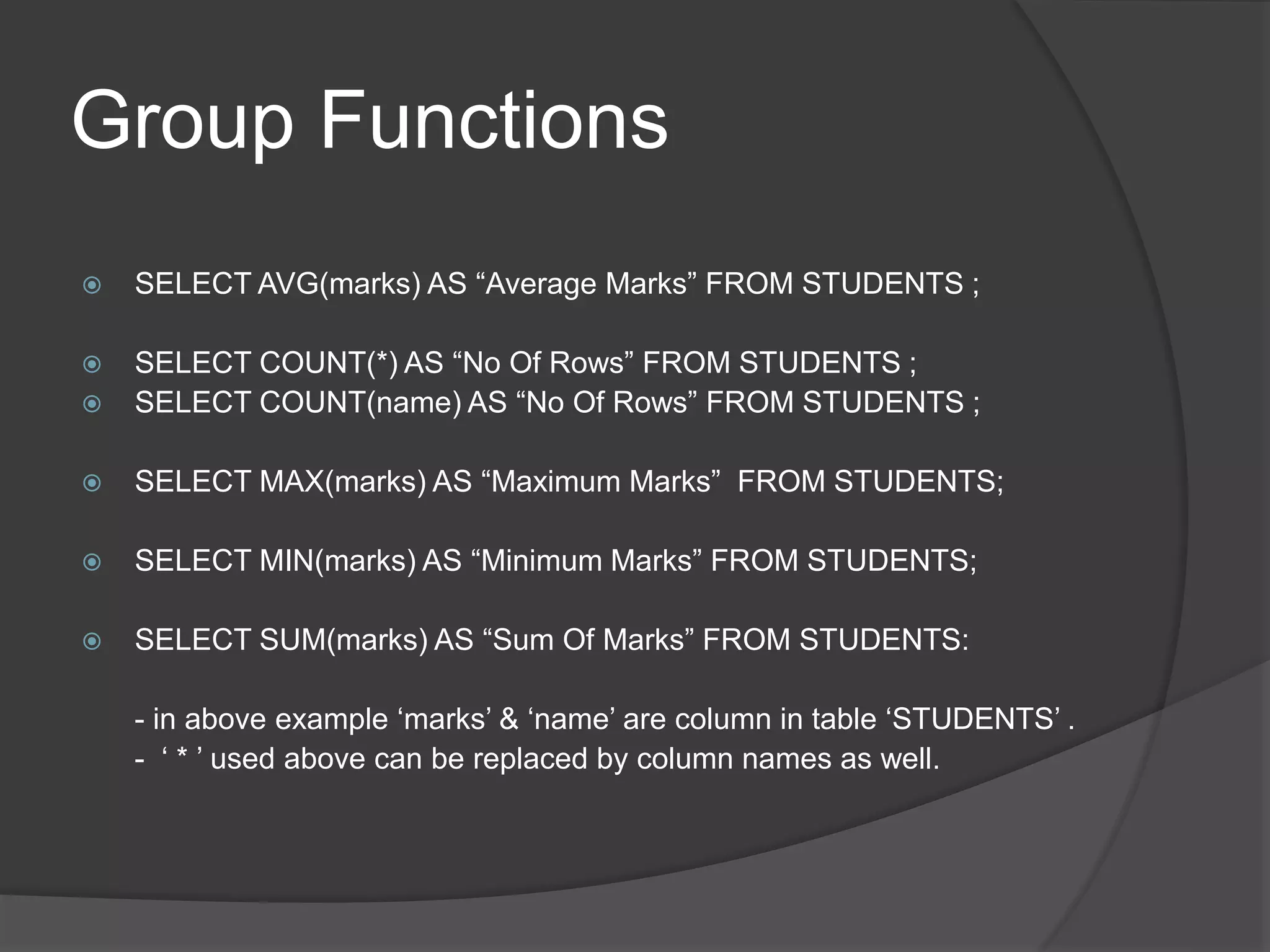 Group Functions
 SELECT AVG(marks) AS “Average Marks” FROM STUDENTS ;
 SELECT COUNT(*) AS “No Of Rows” FROM STUDENTS ;
 SELECT COUNT(name) AS “No Of Rows” FROM STUDENTS ;
 SELECT MAX(marks) AS “Maximum Marks” FROM STUDENTS;
 SELECT MIN(marks) AS “Minimum Marks” FROM STUDENTS;
 SELECT SUM(marks) AS “Sum Of Marks” FROM STUDENTS:
- in above example ‘marks’ & ‘name’ are column in table ‘STUDENTS’ .
- ‘ * ’ used above can be replaced by column names as well.
 