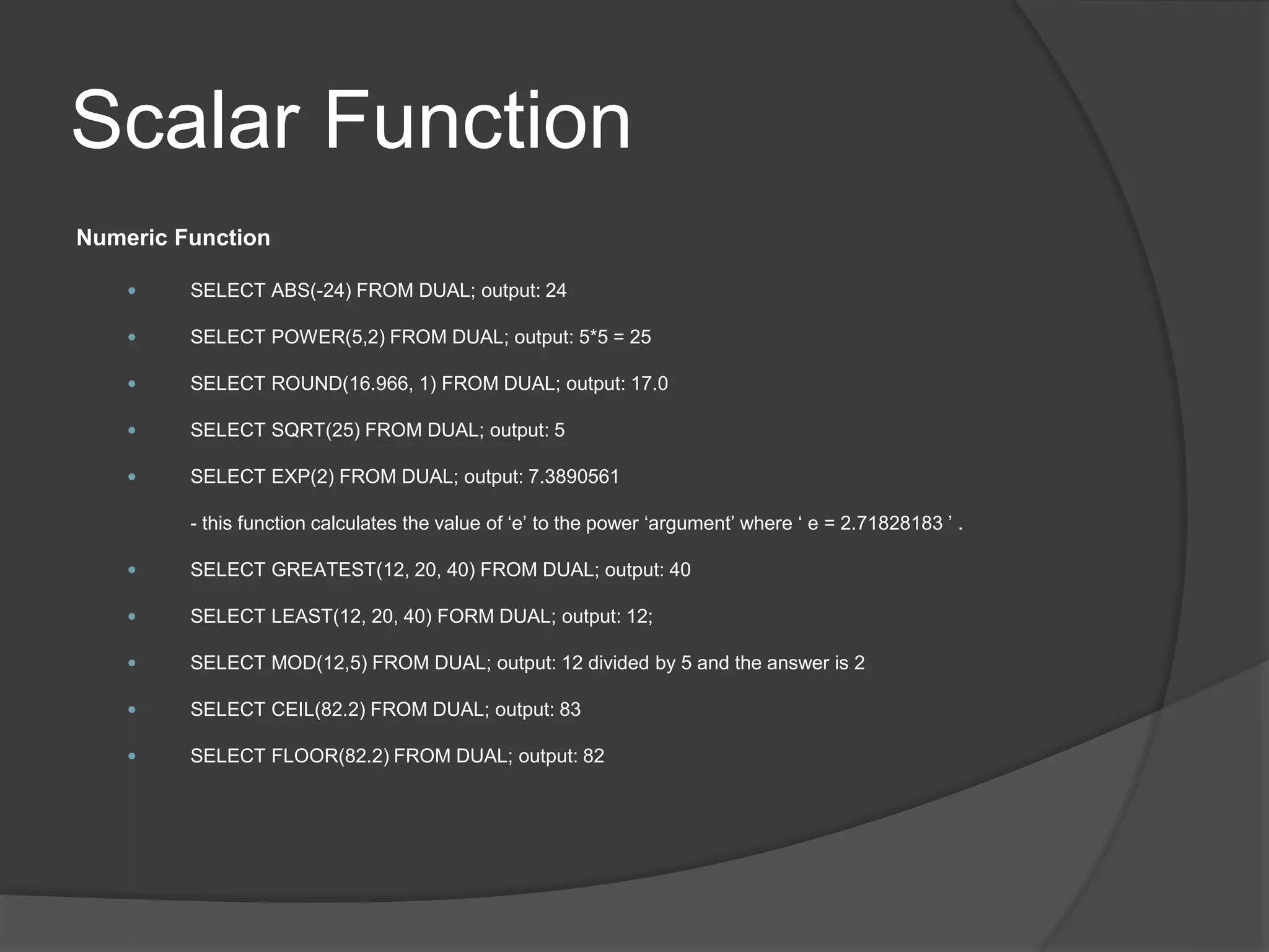 Scalar Function
Numeric Function
 SELECT ABS(-24) FROM DUAL; output: 24
 SELECT POWER(5,2) FROM DUAL; output: 5*5 = 25
 SELECT ROUND(16.966, 1) FROM DUAL; output: 17.0
 SELECT SQRT(25) FROM DUAL; output: 5
 SELECT EXP(2) FROM DUAL; output: 7.3890561
- this function calculates the value of ‘e’ to the power ‘argument’ where ‘ e = 2.71828183 ’ .
 SELECT GREATEST(12, 20, 40) FROM DUAL; output: 40
 SELECT LEAST(12, 20, 40) FORM DUAL; output: 12;
 SELECT MOD(12,5) FROM DUAL; output: 12 divided by 5 and the answer is 2
 SELECT CEIL(82.2) FROM DUAL; output: 83
 SELECT FLOOR(82.2) FROM DUAL; output: 82
 
