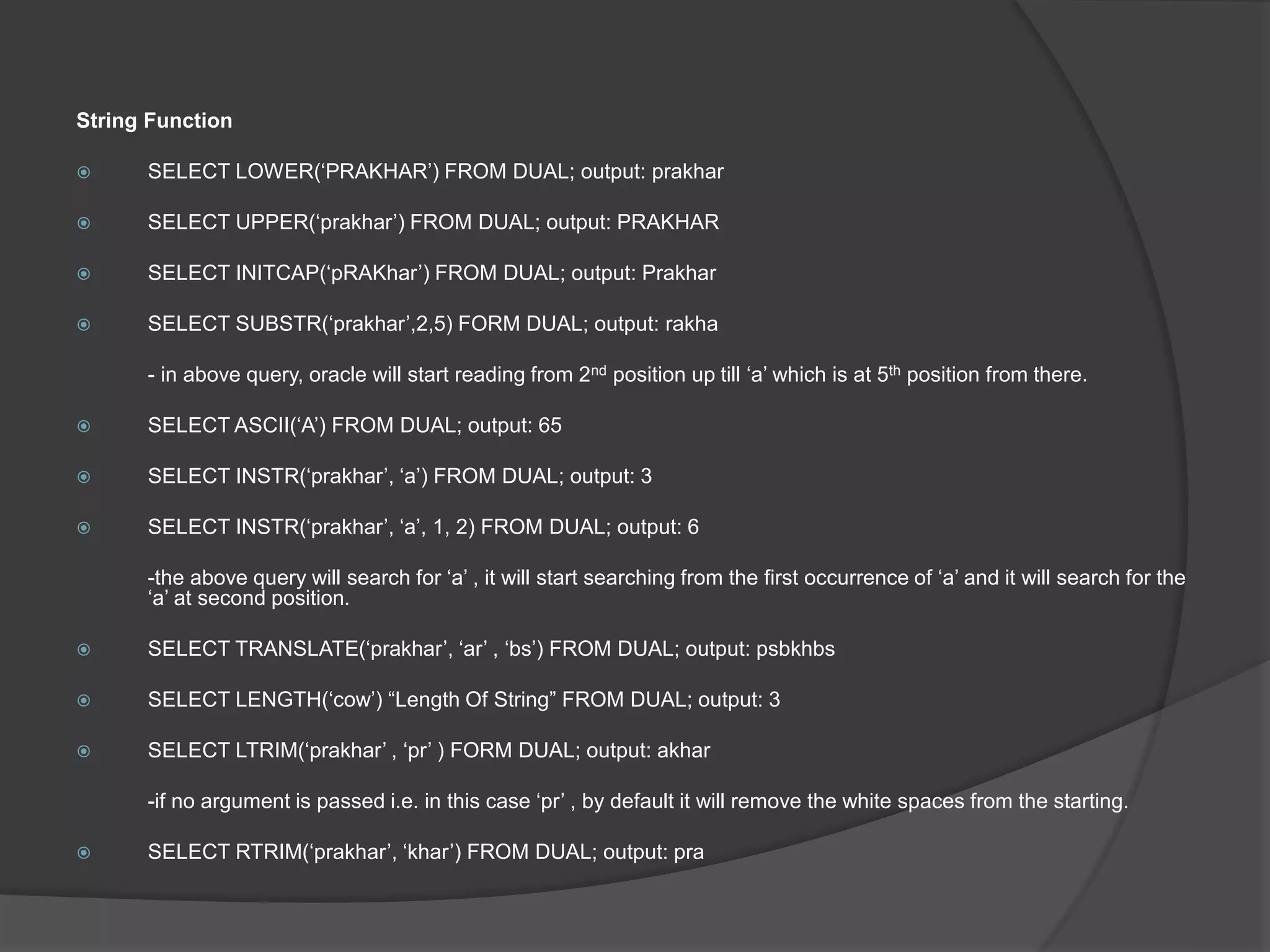 String Function
 SELECT LOWER(‘PRAKHAR’) FROM DUAL; output: prakhar
 SELECT UPPER(‘prakhar’) FROM DUAL; output: PRAKHAR
 SELECT INITCAP(‘pRAKhar’) FROM DUAL; output: Prakhar
 SELECT SUBSTR(‘prakhar’,2,5) FORM DUAL; output: rakha
- in above query, oracle will start reading from 2nd position up till ‘a’ which is at 5th position from there.
 SELECT ASCII(‘A’) FROM DUAL; output: 65
 SELECT INSTR(‘prakhar’, ‘a’) FROM DUAL; output: 3
 SELECT INSTR(‘prakhar’, ‘a’, 1, 2) FROM DUAL; output: 6
-the above query will search for ‘a’ , it will start searching from the first occurrence of ‘a’ and it will search for the
‘a’ at second position.
 SELECT TRANSLATE(‘prakhar’, ‘ar’ , ‘bs’) FROM DUAL; output: psbkhbs
 SELECT LENGTH(‘cow’) “Length Of String” FROM DUAL; output: 3
 SELECT LTRIM(‘prakhar’ , ‘pr’ ) FORM DUAL; output: akhar
-if no argument is passed i.e. in this case ‘pr’ , by default it will remove the white spaces from the starting.
 SELECT RTRIM(‘prakhar’, ‘khar’) FROM DUAL; output: pra
 
