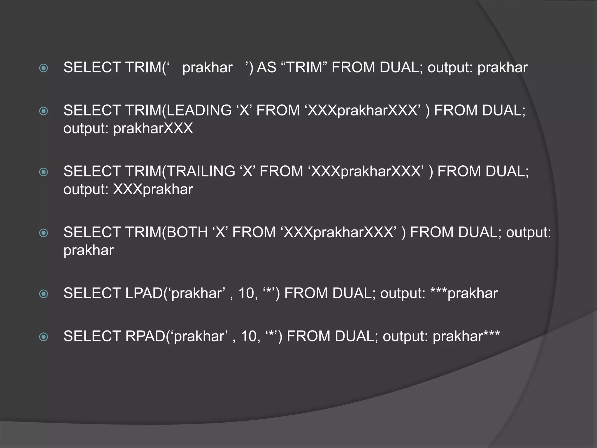  SELECT TRIM(‘ prakhar ’) AS “TRIM” FROM DUAL; output: prakhar
 SELECT TRIM(LEADING ‘X’ FROM ‘XXXprakharXXX’ ) FROM DUAL;
output: prakharXXX
 SELECT TRIM(TRAILING ‘X’ FROM ‘XXXprakharXXX’ ) FROM DUAL;
output: XXXprakhar
 SELECT TRIM(BOTH ‘X’ FROM ‘XXXprakharXXX’ ) FROM DUAL; output:
prakhar
 SELECT LPAD(‘prakhar’ , 10, ‘*’) FROM DUAL; output: ***prakhar
 SELECT RPAD(‘prakhar’ , 10, ‘*’) FROM DUAL; output: prakhar***
 