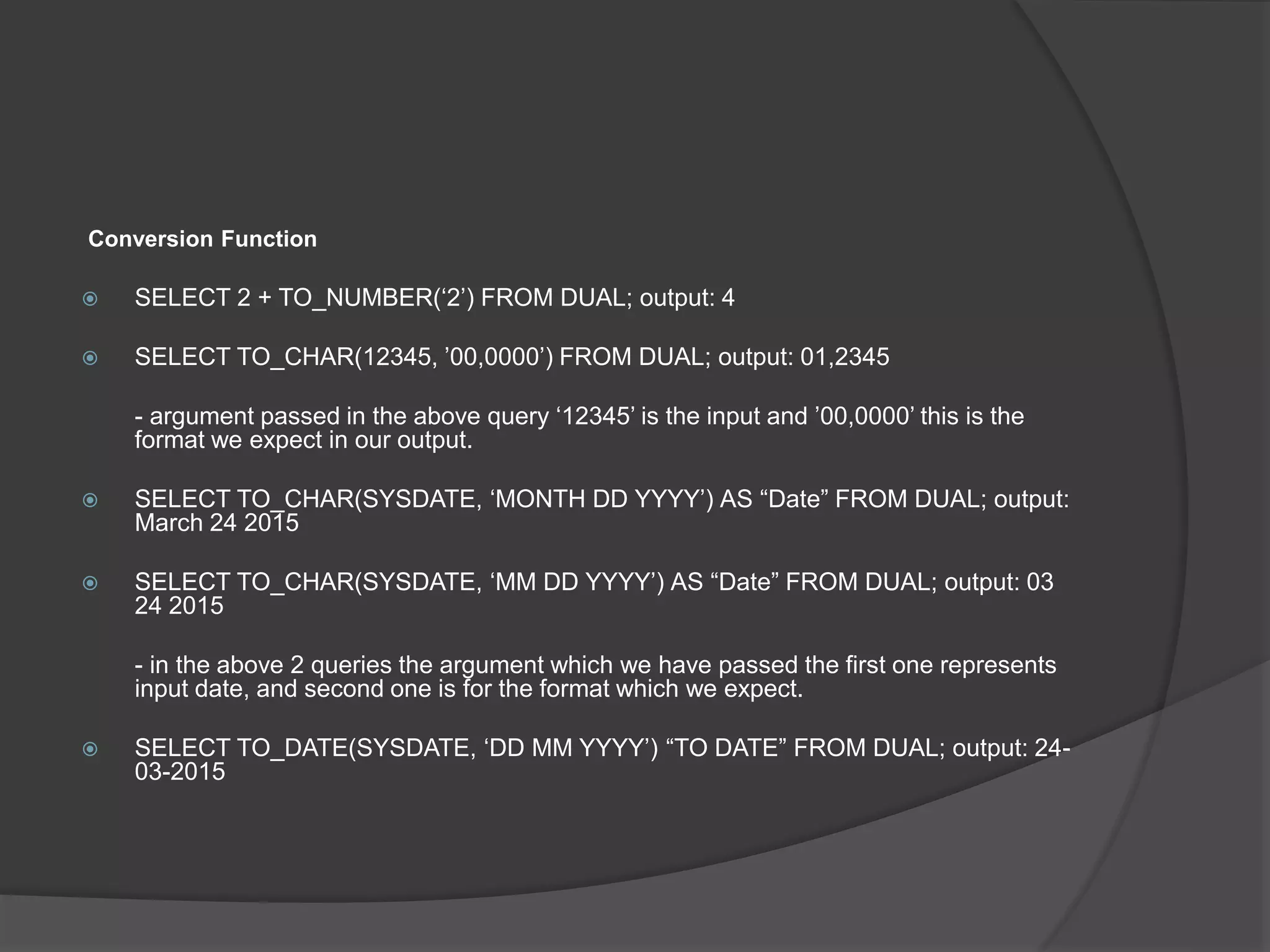 Conversion Function
 SELECT 2 + TO_NUMBER(‘2’) FROM DUAL; output: 4
 SELECT TO_CHAR(12345, ’00,0000’) FROM DUAL; output: 01,2345
- argument passed in the above query ‘12345’ is the input and ’00,0000’ this is the
format we expect in our output.
 SELECT TO_CHAR(SYSDATE, ‘MONTH DD YYYY’) AS “Date” FROM DUAL; output:
March 24 2015
 SELECT TO_CHAR(SYSDATE, ‘MM DD YYYY’) AS “Date” FROM DUAL; output: 03
24 2015
- in the above 2 queries the argument which we have passed the first one represents
input date, and second one is for the format which we expect.
 SELECT TO_DATE(SYSDATE, ‘DD MM YYYY’) “TO DATE” FROM DUAL; output: 24-
03-2015
 