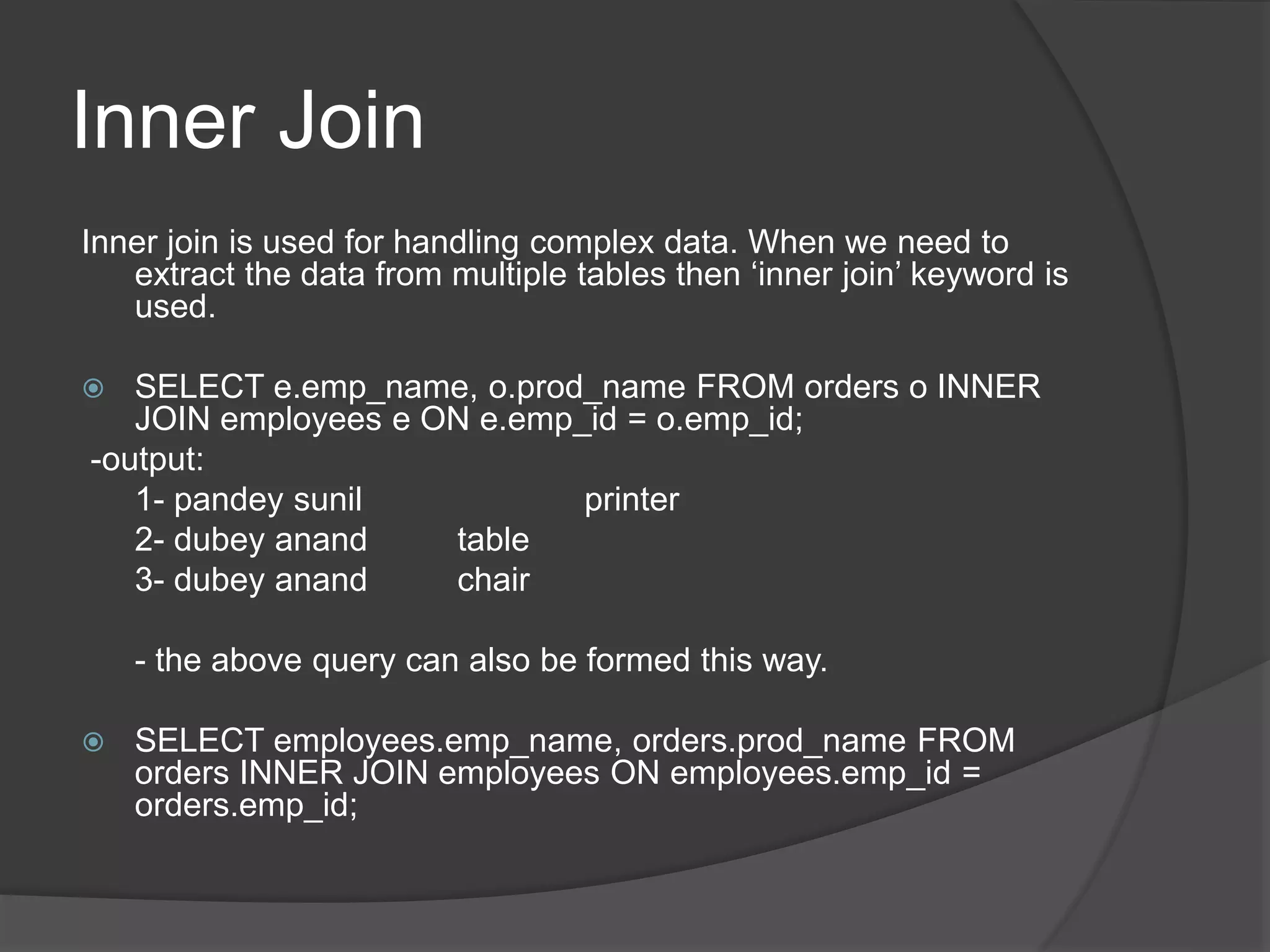 Inner Join
Inner join is used for handling complex data. When we need to
extract the data from multiple tables then ‘inner join’ keyword is
used.
 SELECT e.emp_name, o.prod_name FROM orders o INNER
JOIN employees e ON e.emp_id = o.emp_id;
-output:
1- pandey sunil printer
2- dubey anand table
3- dubey anand chair
- the above query can also be formed this way.
 SELECT employees.emp_name, orders.prod_name FROM
orders INNER JOIN employees ON employees.emp_id =
orders.emp_id;
 