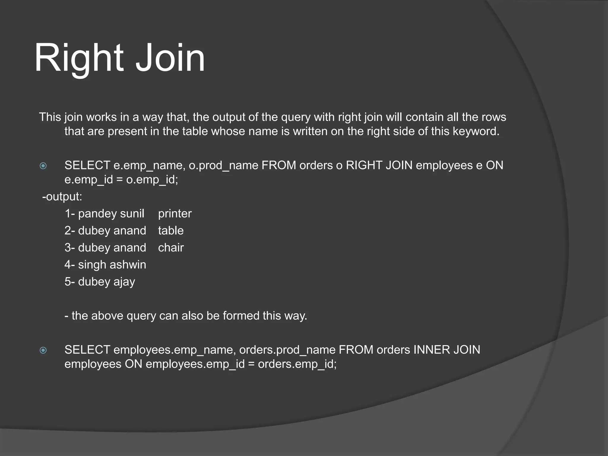 Right Join
This join works in a way that, the output of the query with right join will contain all the rows
that are present in the table whose name is written on the right side of this keyword.
 SELECT e.emp_name, o.prod_name FROM orders o RIGHT JOIN employees e ON
e.emp_id = o.emp_id;
-output:
1- pandey sunil printer
2- dubey anand table
3- dubey anand chair
4- singh ashwin
5- dubey ajay
- the above query can also be formed this way.
 SELECT employees.emp_name, orders.prod_name FROM orders INNER JOIN
employees ON employees.emp_id = orders.emp_id;
 