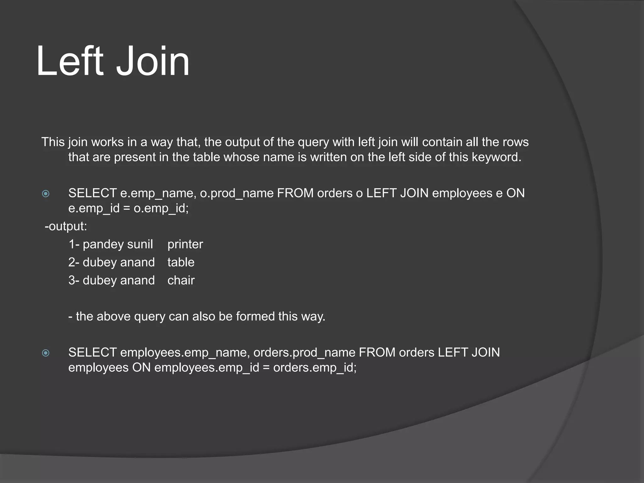 Left Join
This join works in a way that, the output of the query with left join will contain all the rows
that are present in the table whose name is written on the left side of this keyword.
 SELECT e.emp_name, o.prod_name FROM orders o LEFT JOIN employees e ON
e.emp_id = o.emp_id;
-output:
1- pandey sunil printer
2- dubey anand table
3- dubey anand chair
- the above query can also be formed this way.
 SELECT employees.emp_name, orders.prod_name FROM orders LEFT JOIN
employees ON employees.emp_id = orders.emp_id;
 