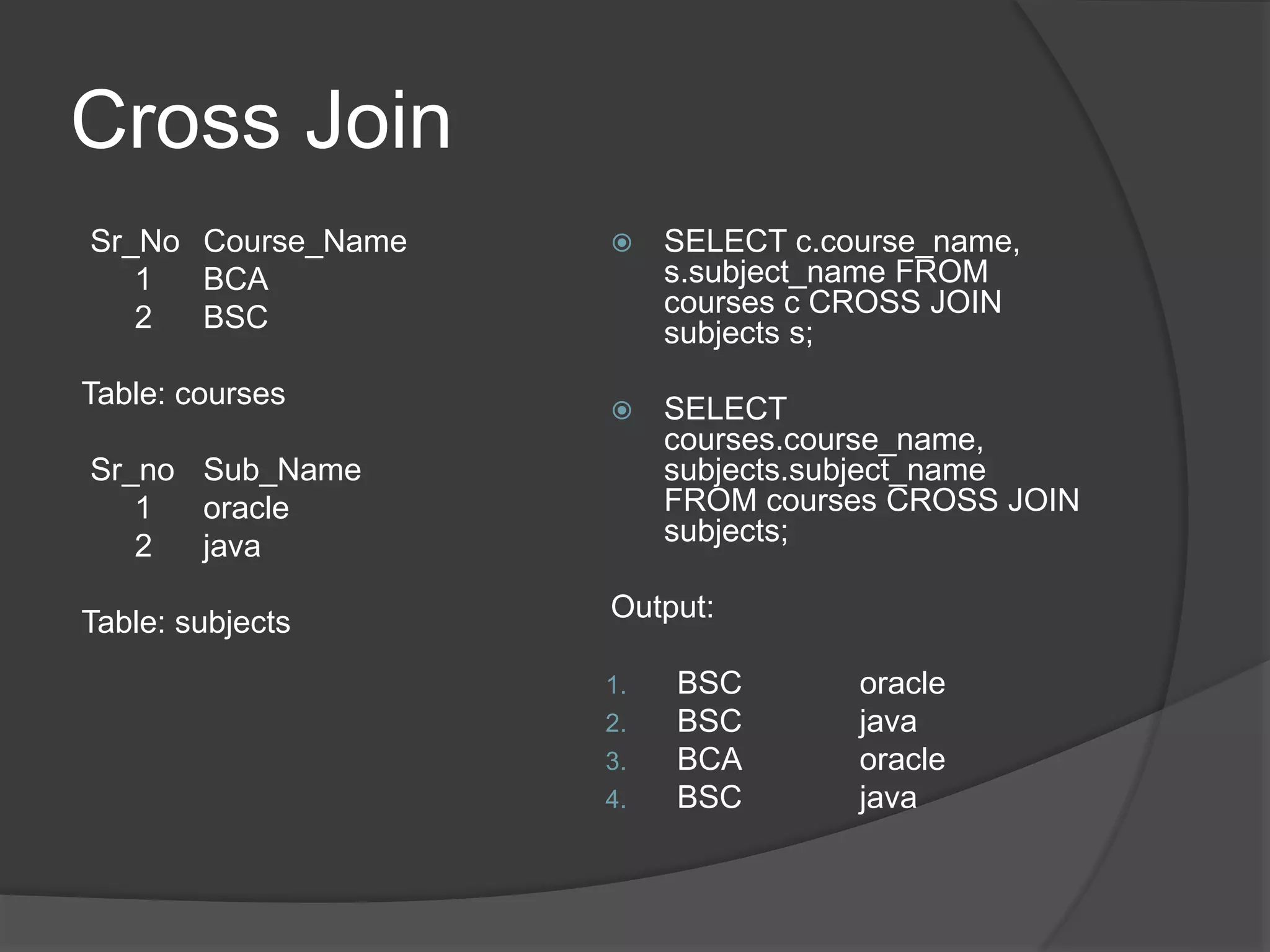Cross Join
Sr_No Course_Name
1 BCA
2 BSC
Table: courses
Sr_no Sub_Name
1 oracle
2 java
Table: subjects
 SELECT c.course_name,
s.subject_name FROM
courses c CROSS JOIN
subjects s;
 SELECT
courses.course_name,
subjects.subject_name
FROM courses CROSS JOIN
subjects;
Output:
1. BSC oracle
2. BSC java
3. BCA oracle
4. BSC java
 