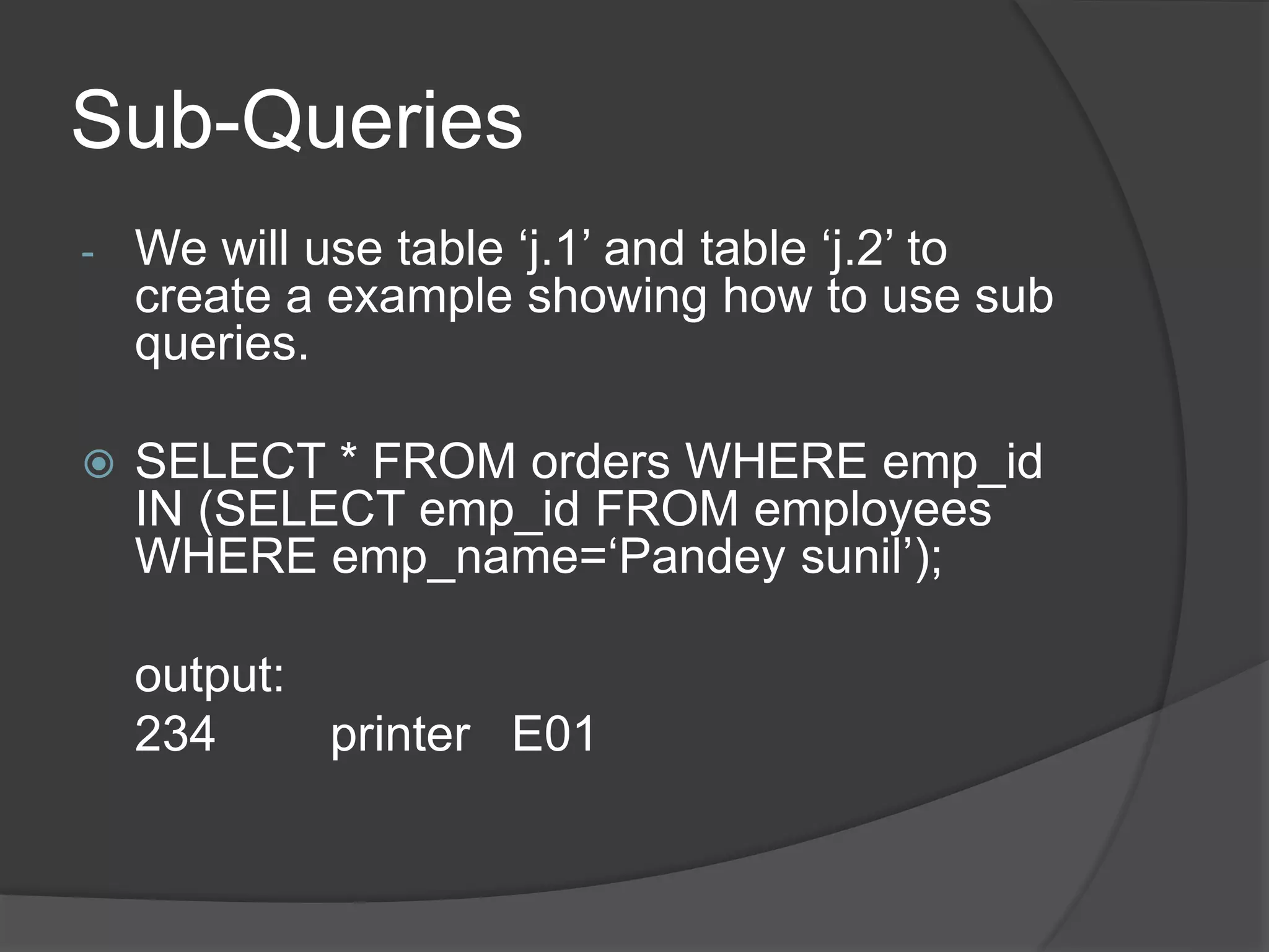 Sub-Queries
- We will use table ‘j.1’ and table ‘j.2’ to
create a example showing how to use sub
queries.
 SELECT * FROM orders WHERE emp_id
IN (SELECT emp_id FROM employees
WHERE emp_name=‘Pandey sunil’);
output:
234 printer E01
 