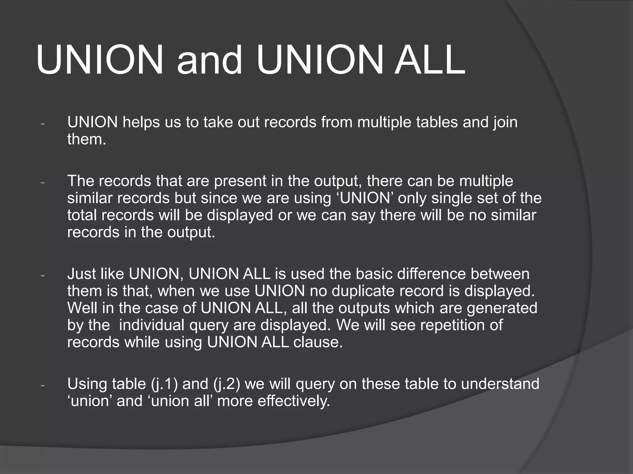 UNION and UNION ALL
- UNION helps us to take out records from multiple tables and join
them.
- The records that are present in the output, there can be multiple
similar records but since we are using ‘UNION’ only single set of the
total records will be displayed or we can say there will be no similar
records in the output.
- Just like UNION, UNION ALL is used the basic difference between
them is that, when we use UNION no duplicate record is displayed.
Well in the case of UNION ALL, all the outputs which are generated
by the individual query are displayed. We will see repetition of
records while using UNION ALL clause.
- Using table (j.1) and (j.2) we will query on these table to understand
‘union’ and ‘union all’ more effectively.
 