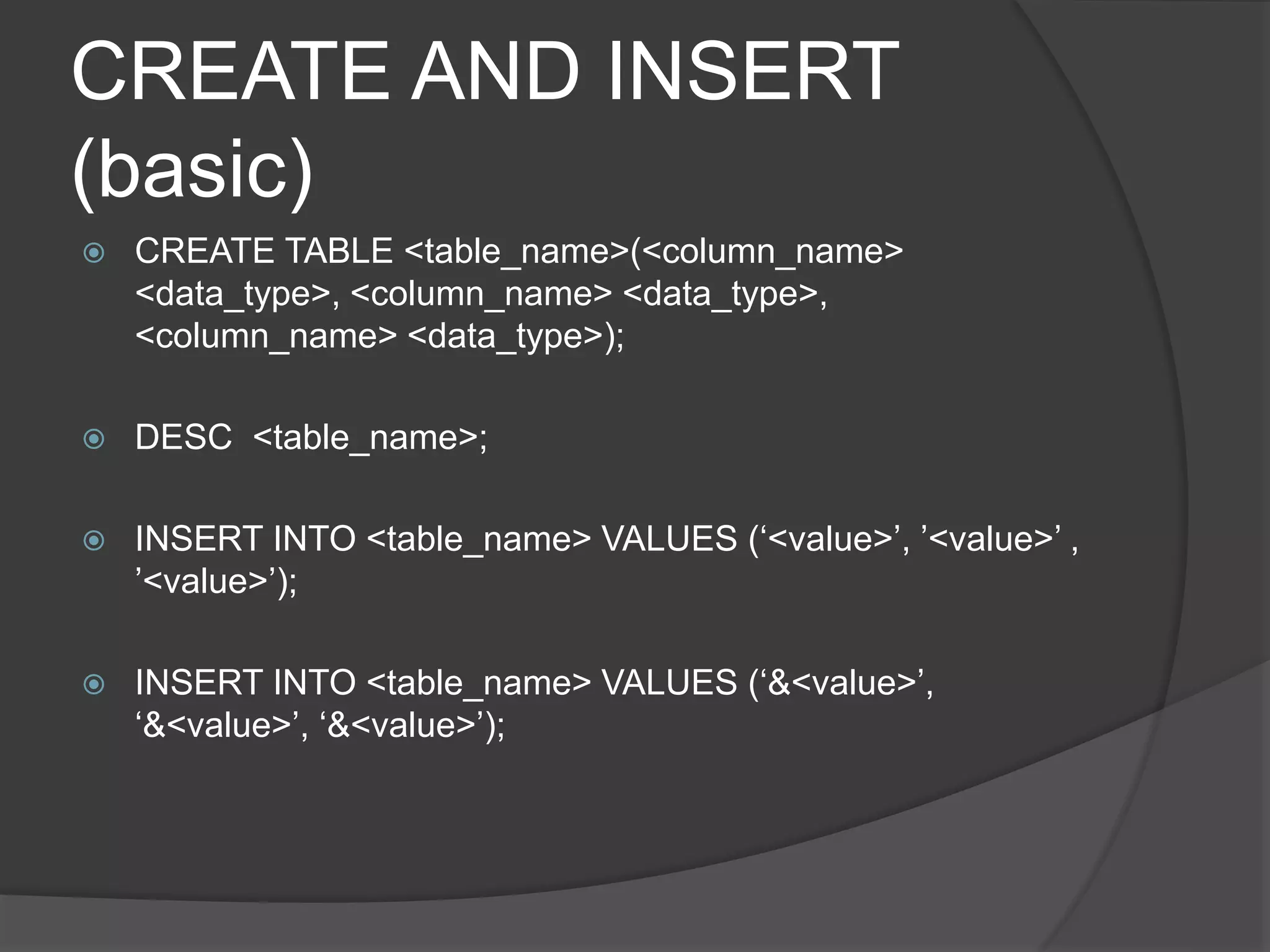 CREATE AND INSERT
(basic)
 CREATE TABLE <table_name>(<column_name>
<data_type>, <column_name> <data_type>,
<column_name> <data_type>);
 DESC <table_name>;
 INSERT INTO <table_name> VALUES (‘<value>’, ’<value>’ ,
’<value>’);
 INSERT INTO <table_name> VALUES (‘&<value>’,
‘&<value>’, ‘&<value>’);
 