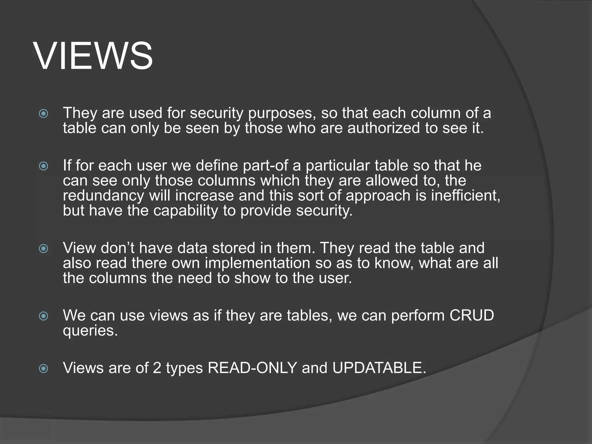 VIEWS
 They are used for security purposes, so that each column of a
table can only be seen by those who are authorized to see it.
 If for each user we define part-of a particular table so that he
can see only those columns which they are allowed to, the
redundancy will increase and this sort of approach is inefficient,
but have the capability to provide security.
 View don’t have data stored in them. They read the table and
also read there own implementation so as to know, what are all
the columns the need to show to the user.
 We can use views as if they are tables, we can perform CRUD
queries.
 Views are of 2 types READ-ONLY and UPDATABLE.
 