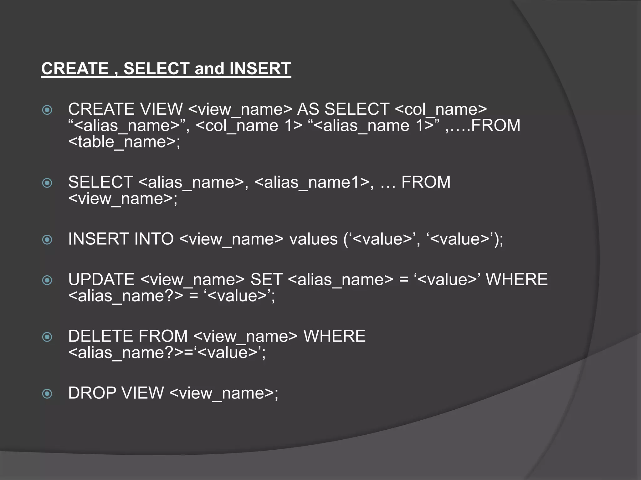CREATE , SELECT and INSERT
 CREATE VIEW <view_name> AS SELECT <col_name>
“<alias_name>”, <col_name 1> “<alias_name 1>” ,….FROM
<table_name>;
 SELECT <alias_name>, <alias_name1>, … FROM
<view_name>;
 INSERT INTO <view_name> values (‘<value>’, ‘<value>’);
 UPDATE <view_name> SET <alias_name> = ‘<value>’ WHERE
<alias_name?> = ‘<value>’;
 DELETE FROM <view_name> WHERE
<alias_name?>=‘<value>’;
 DROP VIEW <view_name>;
 