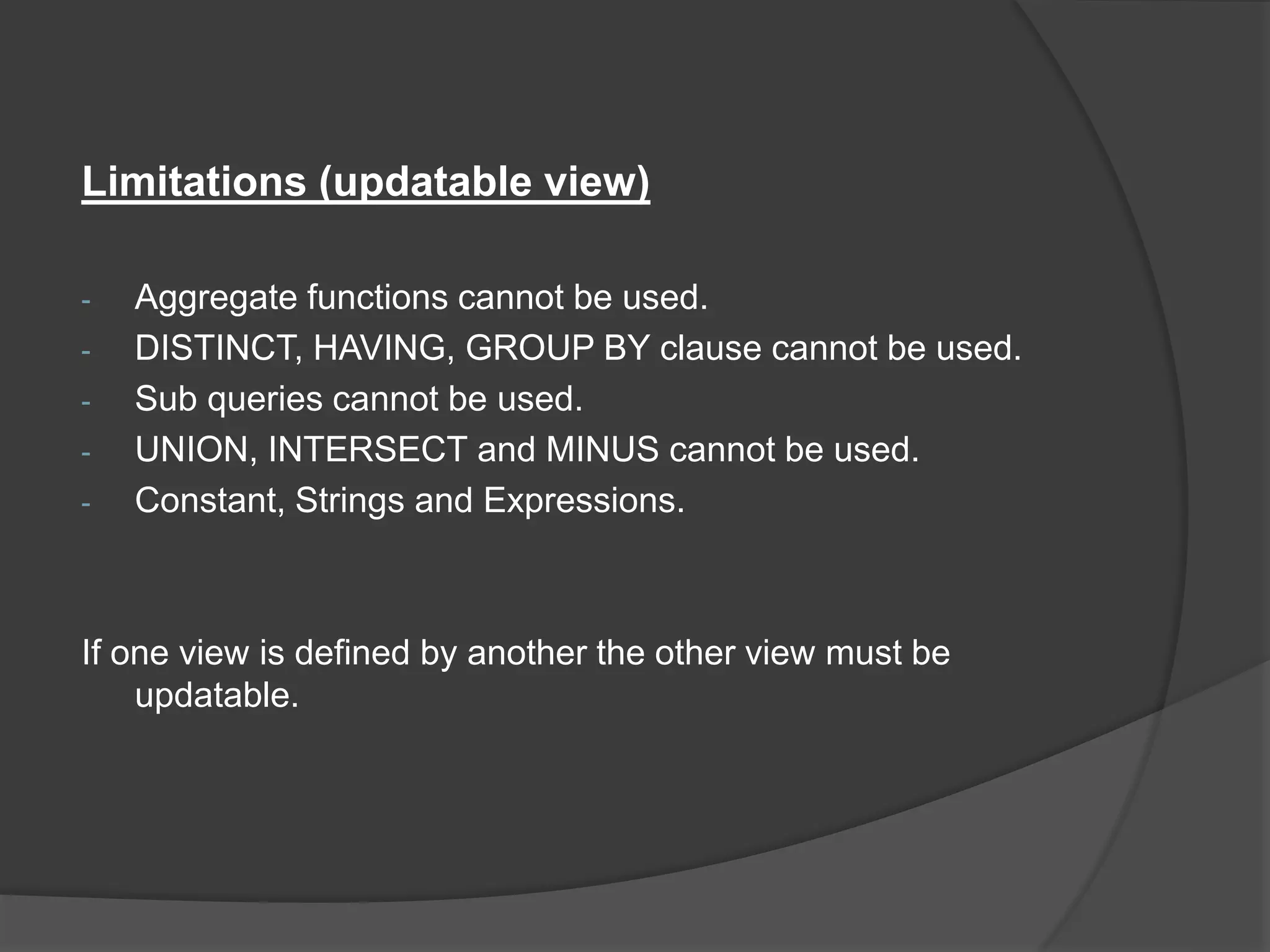 Limitations (updatable view)
- Aggregate functions cannot be used.
- DISTINCT, HAVING, GROUP BY clause cannot be used.
- Sub queries cannot be used.
- UNION, INTERSECT and MINUS cannot be used.
- Constant, Strings and Expressions.
If one view is defined by another the other view must be
updatable.
 