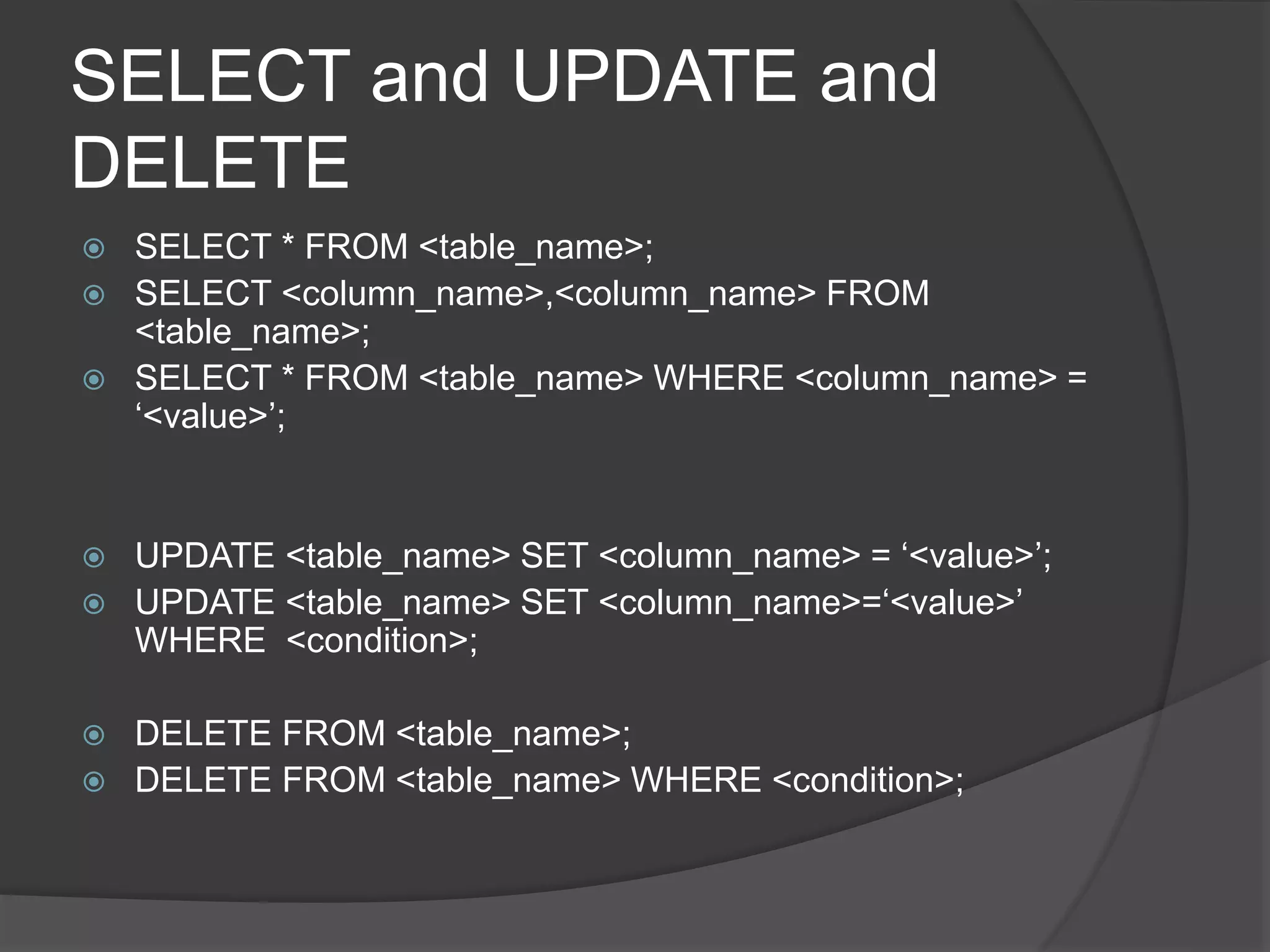 SELECT and UPDATE and
DELETE
 SELECT * FROM <table_name>;
 SELECT <column_name>,<column_name> FROM
<table_name>;
 SELECT * FROM <table_name> WHERE <column_name> =
‘<value>’;
 UPDATE <table_name> SET <column_name> = ‘<value>’;
 UPDATE <table_name> SET <column_name>=‘<value>’
WHERE <condition>;
 DELETE FROM <table_name>;
 DELETE FROM <table_name> WHERE <condition>;
 