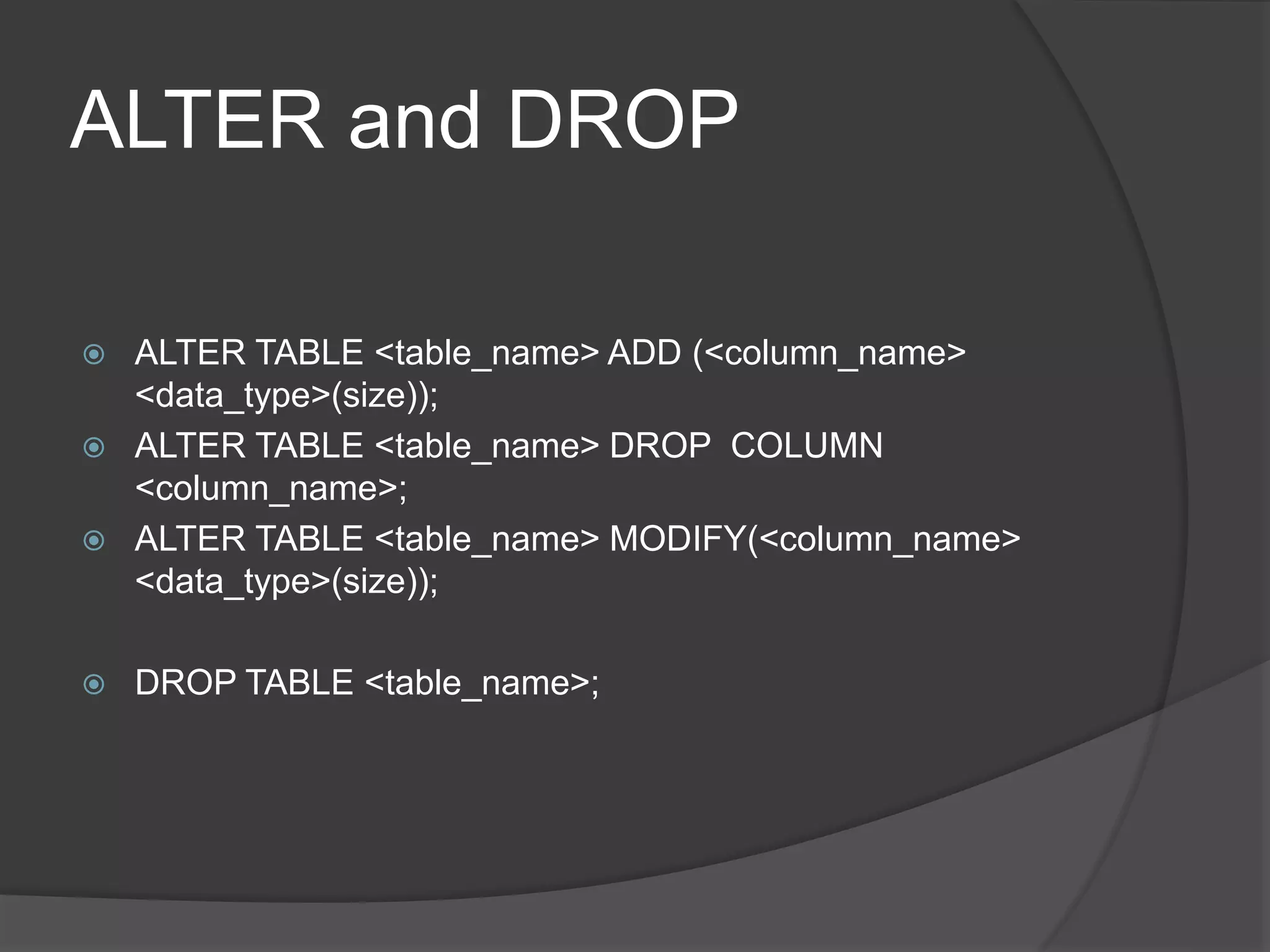 ALTER and DROP
 ALTER TABLE <table_name> ADD (<column_name>
<data_type>(size));
 ALTER TABLE <table_name> DROP COLUMN
<column_name>;
 ALTER TABLE <table_name> MODIFY(<column_name>
<data_type>(size));
 DROP TABLE <table_name>;
 