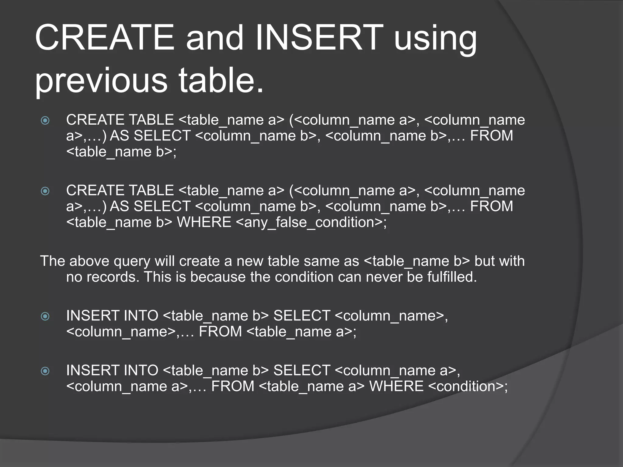 CREATE and INSERT using
previous table.
 CREATE TABLE <table_name a> (<column_name a>, <column_name
a>,…) AS SELECT <column_name b>, <column_name b>,… FROM
<table_name b>;
 CREATE TABLE <table_name a> (<column_name a>, <column_name
a>,…) AS SELECT <column_name b>, <column_name b>,… FROM
<table_name b> WHERE <any_false_condition>;
The above query will create a new table same as <table_name b> but with
no records. This is because the condition can never be fulfilled.
 INSERT INTO <table_name b> SELECT <column_name>,
<column_name>,… FROM <table_name a>;
 INSERT INTO <table_name b> SELECT <column_name a>,
<column_name a>,… FROM <table_name a> WHERE <condition>;
 