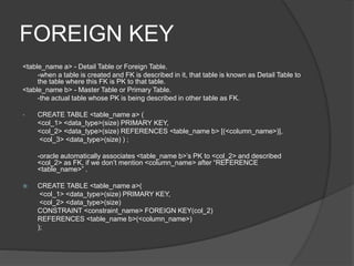 FOREIGN KEY
<table_name a> - Detail Table or Foreign Table.
-when a table is created and FK is described in it, that table is known as Detail Table to
the table where this FK is PK to that table.
<table_name b> - Master Table or Primary Table.
-the actual table whose PK is being described in other table as FK.
• CREATE TABLE <table_name a> (
<col_1> <data_type>(size) PRIMARY KEY,
<col_2> <data_type>(size) REFERENCES <table_name b> [(<column_name>)],
<col_3> <data_type>(size) ) ;
-oracle automatically associates <table_name b>’s PK to <col_2> and described
<col_2> as FK, if we don’t mention <column_name> after “REFERENCE
<table_name>” .
 CREATE TABLE <table_name a>(
<col_1> <data_type>(size) PRIMARY KEY,
<col_2> <data_type>(size)
CONSTRAINT <constraint_name> FOREIGN KEY(col_2)
REFERENCES <table_name b>(<column_name>)
);
 