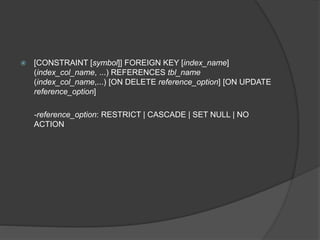  [CONSTRAINT [symbol]] FOREIGN KEY [index_name]
(index_col_name, ...) REFERENCES tbl_name
(index_col_name,...) [ON DELETE reference_option] [ON UPDATE
reference_option]
-reference_option: RESTRICT | CASCADE | SET NULL | NO
ACTION
 