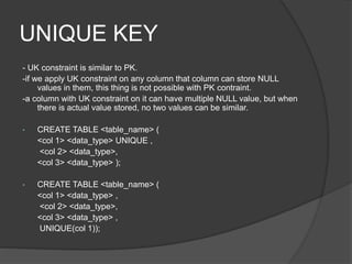 UNIQUE KEY
- UK constraint is similar to PK.
-if we apply UK constraint on any column that column can store NULL
values in them, this thing is not possible with PK contraint.
-a column with UK constraint on it can have multiple NULL value, but when
there is actual value stored, no two values can be similar.
• CREATE TABLE <table_name> (
<col 1> <data_type> UNIQUE ,
<col 2> <data_type>,
<col 3> <data_type> );
• CREATE TABLE <table_name> (
<col 1> <data_type> ,
<col 2> <data_type>,
<col 3> <data_type> ,
UNIQUE(col 1));
 