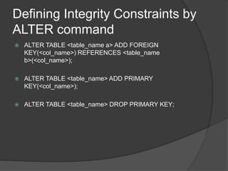 Defining Integrity Constraints by
ALTER command
 ALTER TABLE <table_name a> ADD FOREIGN
KEY(<col_name>) REFERENCES <table_name
b>(<col_name>);
 ALTER TABLE <table_name> ADD PRIMARY
KEY(<col_name>);
 ALTER TABLE <table_name> DROP PRIMARY KEY;
 