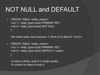 NOT NULL and DEFAULT
 CREATE TABLE <table_name>(
<col 1> <data_type>(size) PRIMARY KEY,
<col 2> <data_type>(size) NOT NULL
);
-the insert query wont execute, if there is no data for <col 2>.
 CREATE TABLE <table_name>(
<col 1> <data_type>(size) PRIMARY KEY,
<col 2> <data_type>(size) DEFAULT <value>
);
-if value is string, wrap it in single quotes.
-if number no need to wrap it.
 