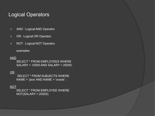 Logical Operators
 AND : Logical AND Operator.
 OR : Logical OR Operator.
 NOT : Logical NOT Operator.
examples:
AND
SELECT * FROM EMPLOYEES WHERE
SALARY > 10000 AND SALARY < 25000;
OR
SELECT * FROM SUBJECTS WHERE
NAME = ‘java’ AND NAME < ‘oracle’ ;
NOT
SELECT * FROM EMPLOYEE WHERE
NOT(SALARY > 25000)
 