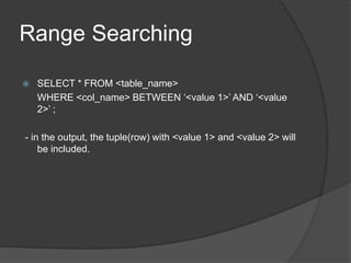 Range Searching
 SELECT * FROM <table_name>
WHERE <col_name> BETWEEN ‘<value 1>’ AND ‘<value
2>’ ;
- in the output, the tuple(row) with <value 1> and <value 2> will
be included.
 