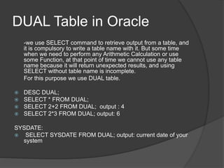 DUAL Table in Oracle
-we use SELECT command to retrieve output from a table, and
it is compulsory to write a table name with it. But some time
when we need to perform any Arithmetic Calculation or use
some Function, at that point of time we cannot use any table
name because it will return unexpected results, and using
SELECT without table name is incomplete.
For this purpose we use DUAL table.
 DESC DUAL;
 SELECT * FROM DUAL;
 SELECT 2+2 FROM DUAL; output : 4
 SELECT 2*3 FROM DUAL; output: 6
SYSDATE:
 SELECT SYSDATE FROM DUAL; output: current date of your
system
 