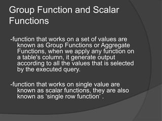 Group Function and Scalar
Functions
-function that works on a set of values are
known as Group Functions or Aggregate
Functions, when we apply any function on
a table's column, it generate output
according to all the values that is selected
by the executed query.
-function that works on single value are
known as scalar functions, they are also
known as ‘single row function’ .
 