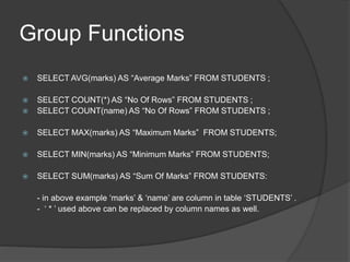 Group Functions
 SELECT AVG(marks) AS “Average Marks” FROM STUDENTS ;
 SELECT COUNT(*) AS “No Of Rows” FROM STUDENTS ;
 SELECT COUNT(name) AS “No Of Rows” FROM STUDENTS ;
 SELECT MAX(marks) AS “Maximum Marks” FROM STUDENTS;
 SELECT MIN(marks) AS “Minimum Marks” FROM STUDENTS;
 SELECT SUM(marks) AS “Sum Of Marks” FROM STUDENTS:
- in above example ‘marks’ & ‘name’ are column in table ‘STUDENTS’ .
- ‘ * ’ used above can be replaced by column names as well.
 