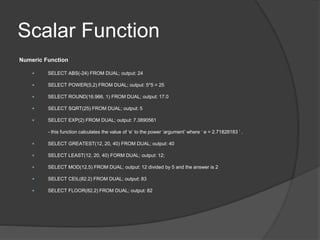 Scalar Function
Numeric Function
 SELECT ABS(-24) FROM DUAL; output: 24
 SELECT POWER(5,2) FROM DUAL; output: 5*5 = 25
 SELECT ROUND(16.966, 1) FROM DUAL; output: 17.0
 SELECT SQRT(25) FROM DUAL; output: 5
 SELECT EXP(2) FROM DUAL; output: 7.3890561
- this function calculates the value of ‘e’ to the power ‘argument’ where ‘ e = 2.71828183 ’ .
 SELECT GREATEST(12, 20, 40) FROM DUAL; output: 40
 SELECT LEAST(12, 20, 40) FORM DUAL; output: 12;
 SELECT MOD(12,5) FROM DUAL; output: 12 divided by 5 and the answer is 2
 SELECT CEIL(82.2) FROM DUAL; output: 83
 SELECT FLOOR(82.2) FROM DUAL; output: 82
 