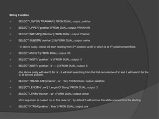 String Function
 SELECT LOWER(‘PRAKHAR’) FROM DUAL; output: prakhar
 SELECT UPPER(‘prakhar’) FROM DUAL; output: PRAKHAR
 SELECT INITCAP(‘pRAKhar’) FROM DUAL; output: Prakhar
 SELECT SUBSTR(‘prakhar’,2,5) FORM DUAL; output: rakha
- in above query, oracle will start reading from 2nd position up till ‘a’ which is at 5th position from there.
 SELECT ASCII(‘A’) FROM DUAL; output: 65
 SELECT INSTR(‘prakhar’, ‘a’) FROM DUAL; output: 3
 SELECT INSTR(‘prakhar’, ‘a’, 1, 2) FROM DUAL; output: 6
-the above query will search for ‘a’ , it will start searching from the first occurrence of ‘a’ and it will search for the
‘a’ at second position.
 SELECT TRANSLATE(‘prakhar’, ‘ar’ , ‘bs’) FROM DUAL; output: psbkhbs
 SELECT LENGTH(‘cow’) “Length Of String” FROM DUAL; output: 3
 SELECT LTRIM(‘prakhar’ , ‘pr’ ) FORM DUAL; output: akhar
-if no argument is passed i.e. in this case ‘pr’ , by default it will remove the white spaces from the starting.
 SELECT RTRIM(‘prakhar’, ‘khar’) FROM DUAL; output: pra
 