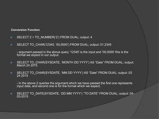 Conversion Function
 SELECT 2 + TO_NUMBER(‘2’) FROM DUAL; output: 4
 SELECT TO_CHAR(12345, ’00,0000’) FROM DUAL; output: 01,2345
- argument passed in the above query ‘12345’ is the input and ’00,0000’ this is the
format we expect in our output.
 SELECT TO_CHAR(SYSDATE, ‘MONTH DD YYYY’) AS “Date” FROM DUAL; output:
March 24 2015
 SELECT TO_CHAR(SYSDATE, ‘MM DD YYYY’) AS “Date” FROM DUAL; output: 03
24 2015
- in the above 2 queries the argument which we have passed the first one represents
input date, and second one is for the format which we expect.
 SELECT TO_DATE(SYSDATE, ‘DD MM YYYY’) “TO DATE” FROM DUAL; output: 24-
03-2015
 