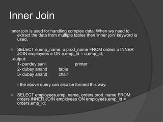 Inner Join
Inner join is used for handling complex data. When we need to
extract the data from multiple tables then ‘inner join’ keyword is
used.
 SELECT e.emp_name, o.prod_name FROM orders o INNER
JOIN employees e ON e.emp_id = o.emp_id;
-output:
1- pandey sunil printer
2- dubey anand table
3- dubey anand chair
- the above query can also be formed this way.
 SELECT employees.emp_name, orders.prod_name FROM
orders INNER JOIN employees ON employees.emp_id =
orders.emp_id;
 
