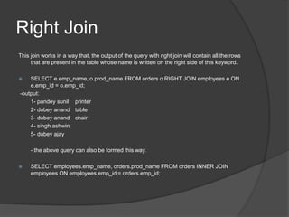 Right Join
This join works in a way that, the output of the query with right join will contain all the rows
that are present in the table whose name is written on the right side of this keyword.
 SELECT e.emp_name, o.prod_name FROM orders o RIGHT JOIN employees e ON
e.emp_id = o.emp_id;
-output:
1- pandey sunil printer
2- dubey anand table
3- dubey anand chair
4- singh ashwin
5- dubey ajay
- the above query can also be formed this way.
 SELECT employees.emp_name, orders.prod_name FROM orders INNER JOIN
employees ON employees.emp_id = orders.emp_id;
 