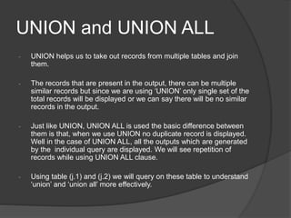 UNION and UNION ALL
- UNION helps us to take out records from multiple tables and join
them.
- The records that are present in the output, there can be multiple
similar records but since we are using ‘UNION’ only single set of the
total records will be displayed or we can say there will be no similar
records in the output.
- Just like UNION, UNION ALL is used the basic difference between
them is that, when we use UNION no duplicate record is displayed.
Well in the case of UNION ALL, all the outputs which are generated
by the individual query are displayed. We will see repetition of
records while using UNION ALL clause.
- Using table (j.1) and (j.2) we will query on these table to understand
‘union’ and ‘union all’ more effectively.
 