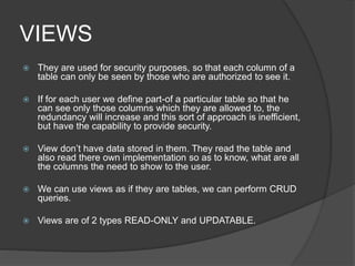 VIEWS
 They are used for security purposes, so that each column of a
table can only be seen by those who are authorized to see it.
 If for each user we define part-of a particular table so that he
can see only those columns which they are allowed to, the
redundancy will increase and this sort of approach is inefficient,
but have the capability to provide security.
 View don’t have data stored in them. They read the table and
also read there own implementation so as to know, what are all
the columns the need to show to the user.
 We can use views as if they are tables, we can perform CRUD
queries.
 Views are of 2 types READ-ONLY and UPDATABLE.
 