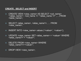 CREATE , SELECT and INSERT
 CREATE VIEW <view_name> AS SELECT <col_name>
“<alias_name>”, <col_name 1> “<alias_name 1>” ,….FROM
<table_name>;
 SELECT <alias_name>, <alias_name1>, … FROM
<view_name>;
 INSERT INTO <view_name> values (‘<value>’, ‘<value>’);
 UPDATE <view_name> SET <alias_name> = ‘<value>’ WHERE
<alias_name?> = ‘<value>’;
 DELETE FROM <view_name> WHERE
<alias_name?>=‘<value>’;
 DROP VIEW <view_name>;
 