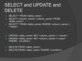 SELECT and UPDATE and
DELETE
 SELECT * FROM <table_name>;
 SELECT <column_name>,<column_name> FROM
<table_name>;
 SELECT * FROM <table_name> WHERE <column_name> =
‘<value>’;
 UPDATE <table_name> SET <column_name> = ‘<value>’;
 UPDATE <table_name> SET <column_name>=‘<value>’
WHERE <condition>;
 DELETE FROM <table_name>;
 DELETE FROM <table_name> WHERE <condition>;
 