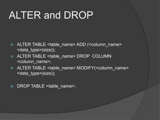 ALTER and DROP
 ALTER TABLE <table_name> ADD (<column_name>
<data_type>(size));
 ALTER TABLE <table_name> DROP COLUMN
<column_name>;
 ALTER TABLE <table_name> MODIFY(<column_name>
<data_type>(size));
 DROP TABLE <table_name>;
 