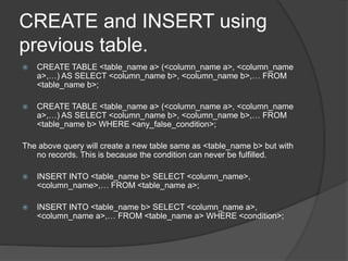 CREATE and INSERT using
previous table.
 CREATE TABLE <table_name a> (<column_name a>, <column_name
a>,…) AS SELECT <column_name b>, <column_name b>,… FROM
<table_name b>;
 CREATE TABLE <table_name a> (<column_name a>, <column_name
a>,…) AS SELECT <column_name b>, <column_name b>,… FROM
<table_name b> WHERE <any_false_condition>;
The above query will create a new table same as <table_name b> but with
no records. This is because the condition can never be fulfilled.
 INSERT INTO <table_name b> SELECT <column_name>,
<column_name>,… FROM <table_name a>;
 INSERT INTO <table_name b> SELECT <column_name a>,
<column_name a>,… FROM <table_name a> WHERE <condition>;
 