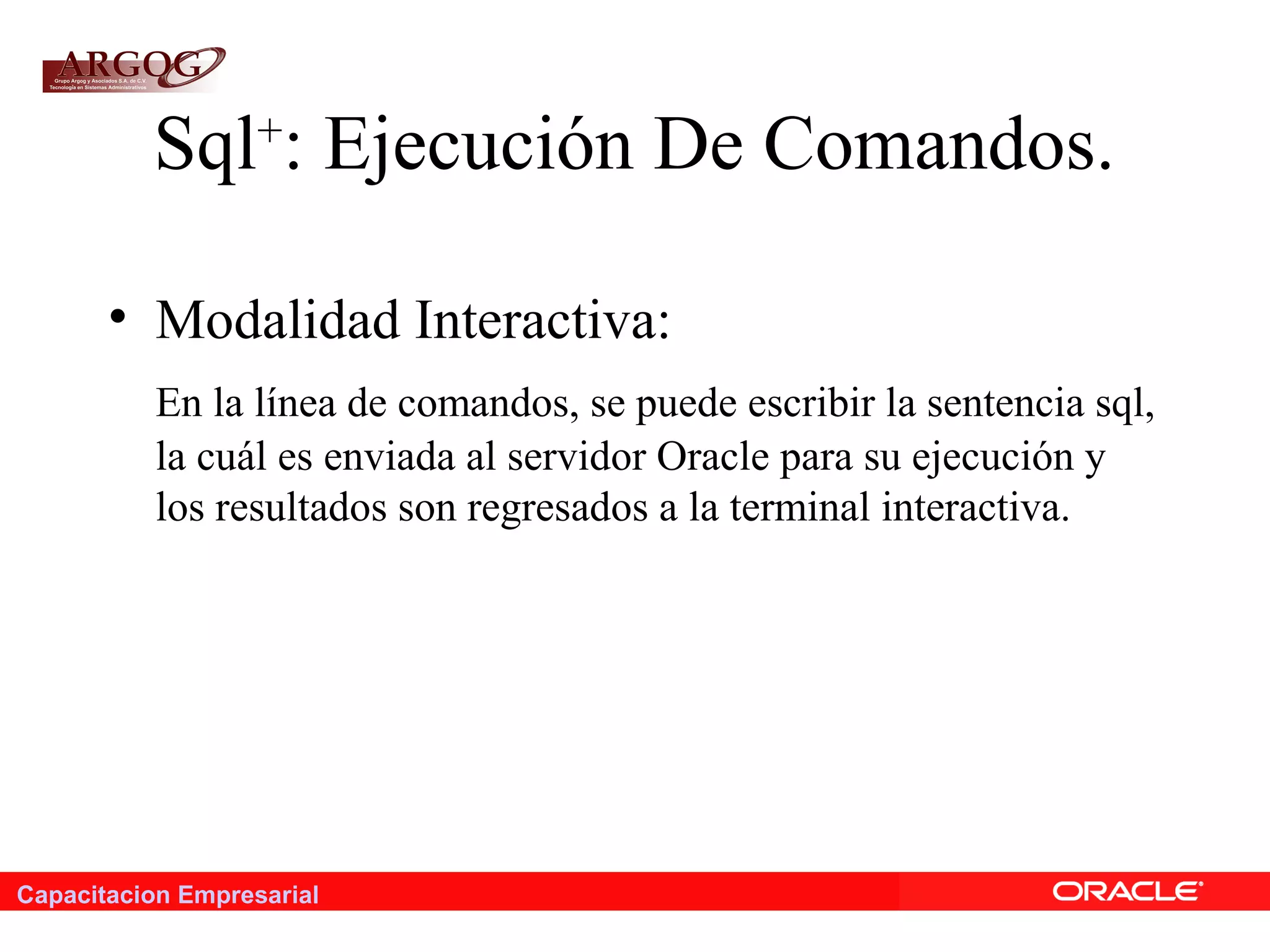 Capacitacion Empresarial
Sql+
: Ejecución De Comandos.
• Modalidad Interactiva:
En la línea de comandos, se puede escribir la sentencia sql,
la cuál es enviada al servidor Oracle para su ejecución y
los resultados son regresados a la terminal interactiva.
 