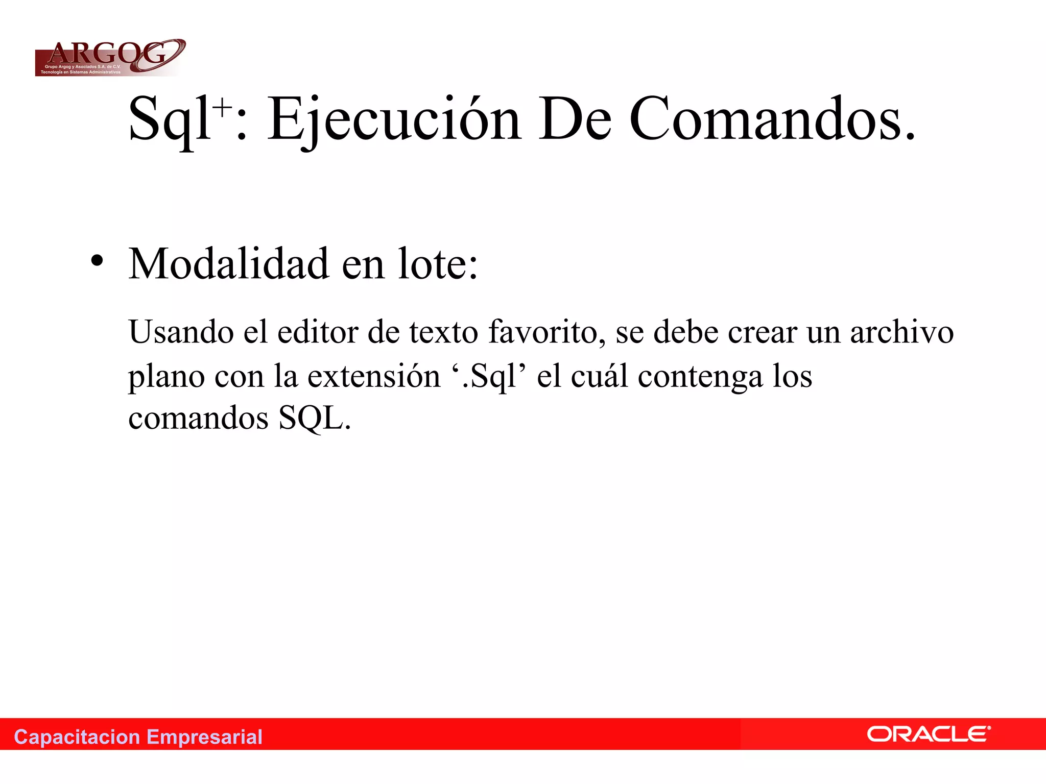 Capacitacion Empresarial
Sql+
: Ejecución De Comandos.
• Modalidad en lote:
Usando el editor de texto favorito, se debe crear un archivo
plano con la extensión ‘.Sql’ el cuál contenga los
comandos SQL.
 