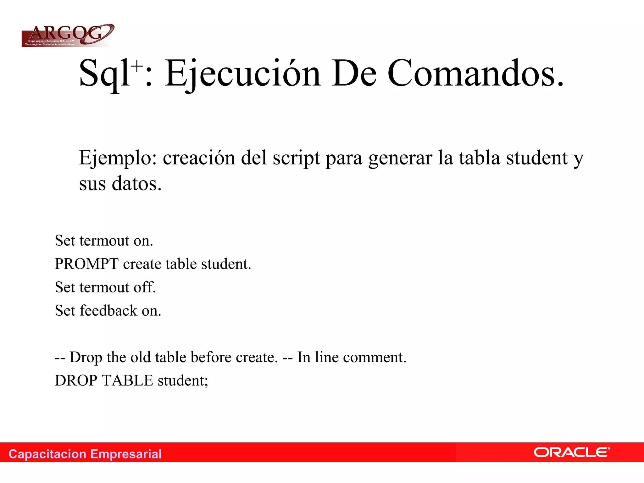 Capacitacion Empresarial
Sql+
: Ejecución De Comandos.
Ejemplo: creación del script para generar la tabla student y
sus datos.
Set termout on.
PROMPT create table student.
Set termout off.
Set feedback on.
-- Drop the old table before create. -- In line comment.
DROP TABLE student;
 