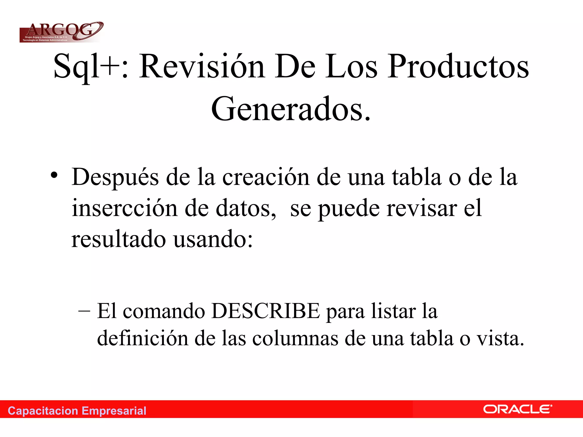 Capacitacion Empresarial
Sql+: Revisión De Los Productos
Generados.
• Después de la creación de una tabla o de la
insercción de datos, se puede revisar el
resultado usando:
– El comando DESCRIBE para listar la
definición de las columnas de una tabla o vista.
 