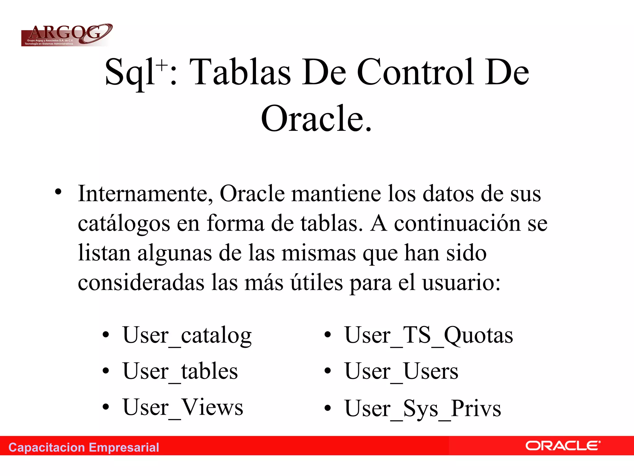 Capacitacion Empresarial
Sql+
: Tablas De Control De
Oracle.
• Internamente, Oracle mantiene los datos de sus
catálogos en forma de tablas. A continuación se
listan algunas de las mismas que han sido
consideradas las más útiles para el usuario:
• User_catalog • User_TS_Quotas
• User_tables • User_Users
• User_Views • User_Sys_Privs
 