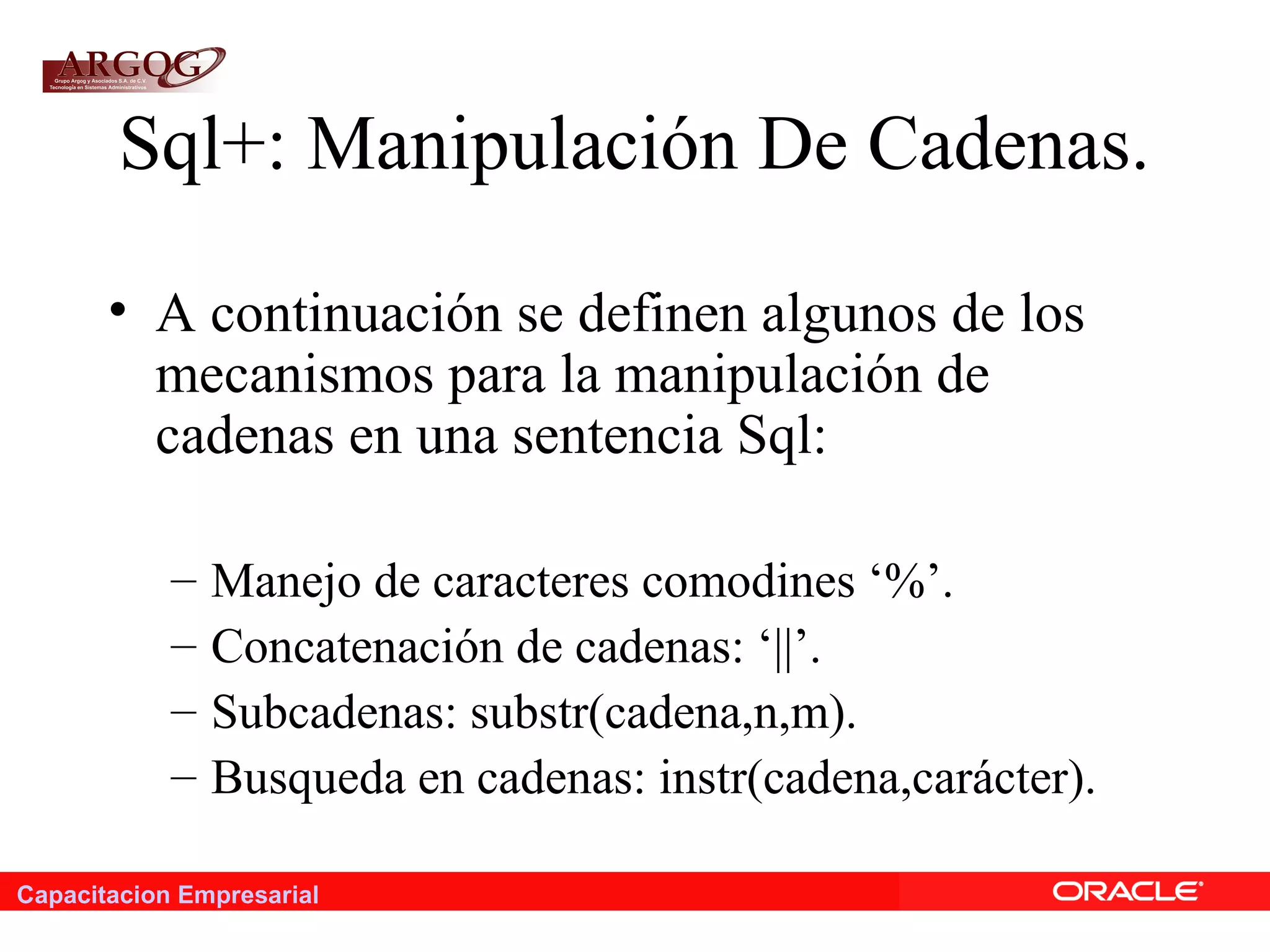 Capacitacion Empresarial
Sql+: Manipulación De Cadenas.
• A continuación se definen algunos de los
mecanismos para la manipulación de
cadenas en una sentencia Sql:
– Manejo de caracteres comodines ‘%’.
– Concatenación de cadenas: ‘||’.
– Subcadenas: substr(cadena,n,m).
– Busqueda en cadenas: instr(cadena,carácter).
 