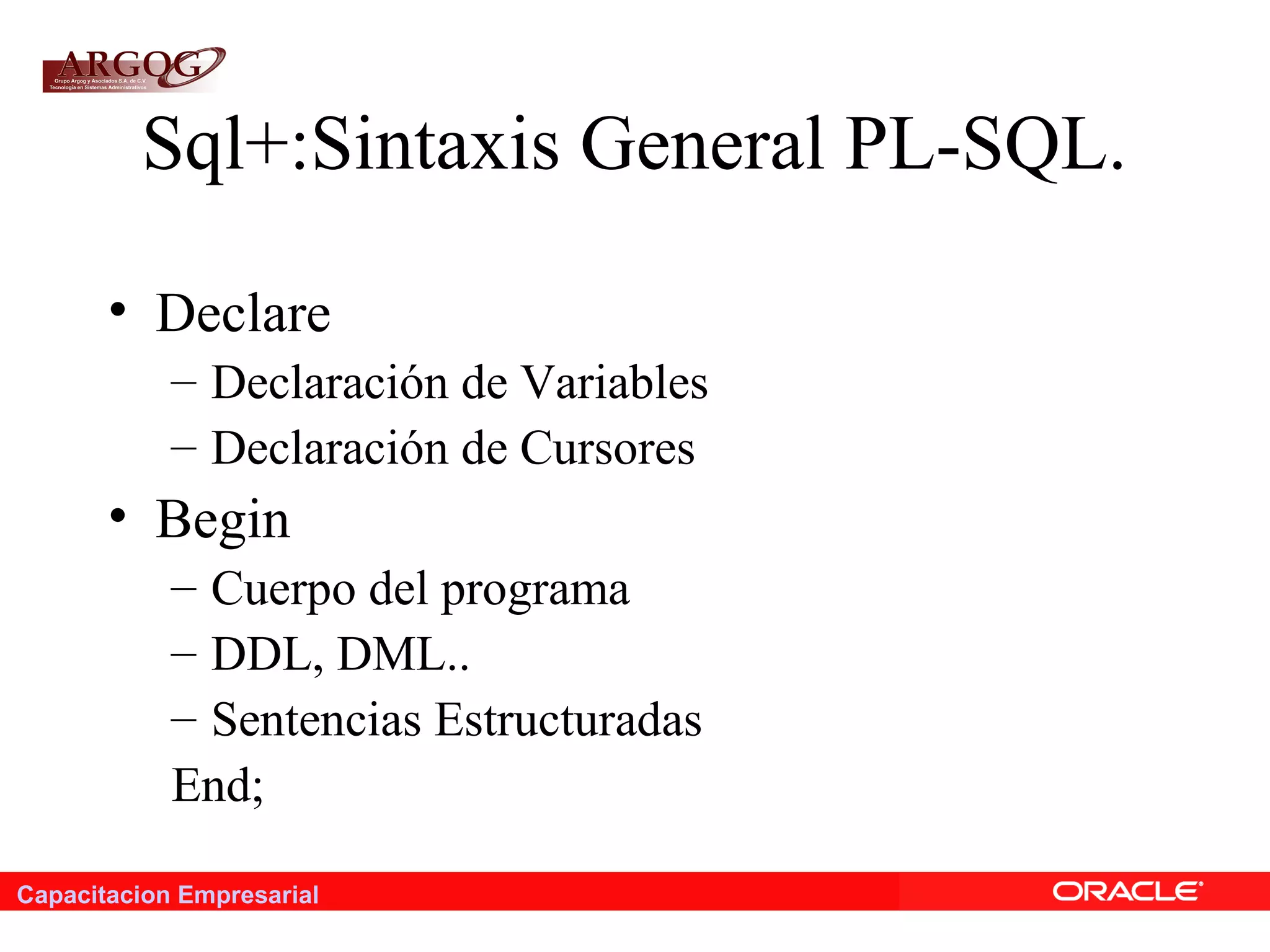 Capacitacion Empresarial
Sql+:Sintaxis General PL-SQL.
• Declare
– Declaración de Variables
– Declaración de Cursores
• Begin
– Cuerpo del programa
– DDL, DML..
– Sentencias Estructuradas
End;
 