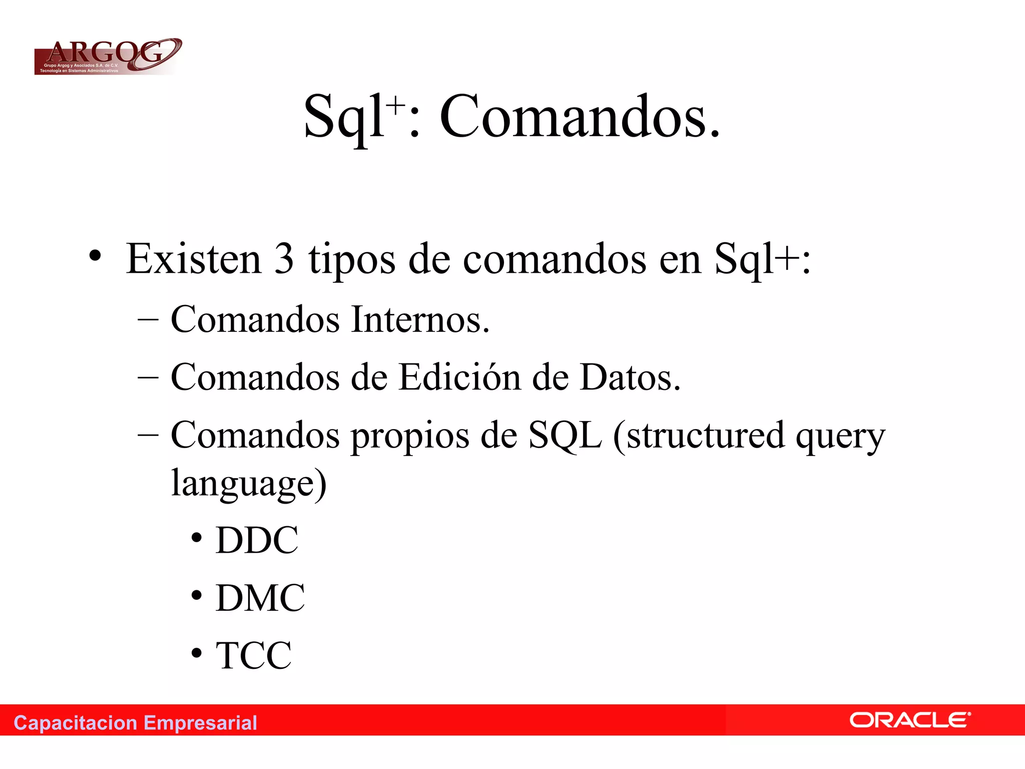Capacitacion Empresarial
Sql+
: Comandos.
• Existen 3 tipos de comandos en Sql+:
– Comandos Internos.
– Comandos de Edición de Datos.
– Comandos propios de SQL (structured query
language)
• DDC
• DMC
• TCC
 