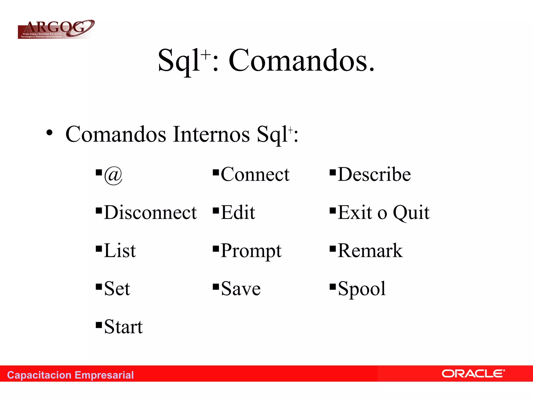 Capacitacion Empresarial
Sql+
: Comandos.
• Comandos Internos Sql+
:
@ Connect Describe
Disconnect Edit Exit o Quit
List Prompt Remark
Set Save Spool
Start
 